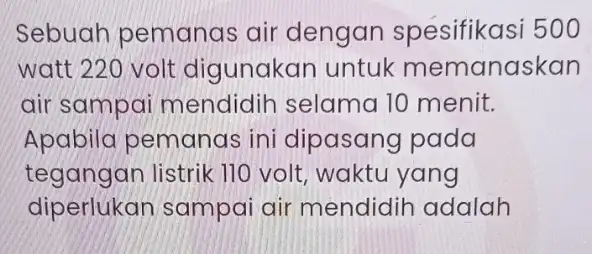 Sebuah pemanas air dengan 500 watt 220 volt digunakan untuk memanaskan air sampai mendidih selama 10 menit. Apabila pemanas ini dipasang pada tegangan listrik