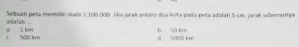 Sebuah peta memiliki skala 1:100.000 Jika jarak antara dua kota pada peta adalah 5 cm, jarak sebenarnya adalah __ a. 5 km b. 50