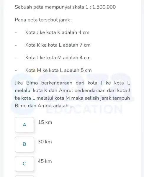 Sebuah peta mempunyai skala 1:1.500.000 Pada peta tersebut jarak : Kota J ke kota Kadalah 4 cm Kota Kke kota L adalah 7cm Kota