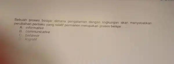 Sebuah proses belajar dimana pengalaman dengan lingkungan akan menyebabkan perubahan perilak yang relatif merupakan proses belajar __ A. informative B. communicative behavior D. kognitif