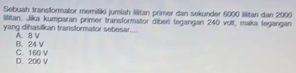 Sebuah transformator memilik primer dan sekunder 6000 lititan dan 2000 lilitan. Jika transformator diberi tegangan 240 volt , maka tegangan yang dihasilkan transformator sebesar