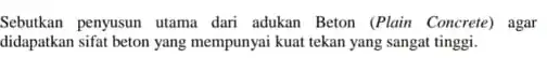 Sebutkan penyusun utama dari adukan Beton (Plain Concrete)agar didapatkan sifat beton yang mempunyai kuat tekan yang sangat tinggi.