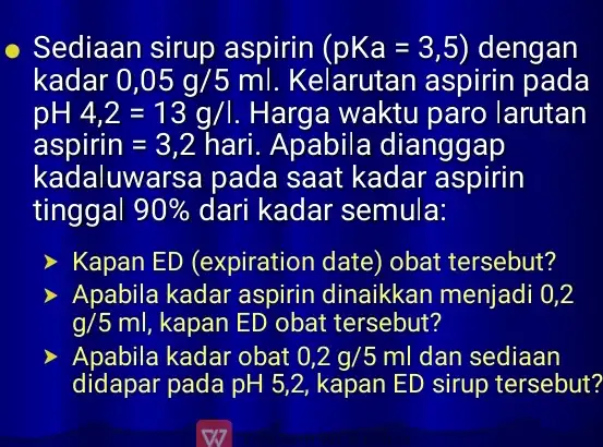 Sediaan sirup aspirin (pKa=3,5) dengan kadar 0,05g/5ml Kelarutan aspirir pada pH4,2=13g/l Harga waktu paro larutan aspirin=3,2 hari. Apabila dianggap kadaluwarsa pada saat kadar aspirin