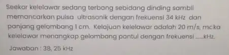 Seekor kelelawar sedang terbang sebidang dinding sambil memancarkan pulsa ultrasonik dengan frekuensi 34 kHz dan panjang gelombang I cm. Kelajuan kelelawar adalah 20m/s, mcka