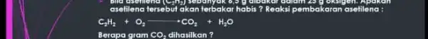 seem asefilenc tersebut akant terbakar habis? Reaksi pembakaran asetilena: C_(2)H_(2)+O_(2)arrow CO_(2)+H_(2)O Berapa gram CO_(2) dihasilkan