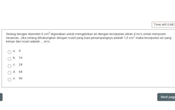 Selang dengan diameter 6cm^2 digunakan untuk mengalirkan air dengan kecepatan aliran 4m/s untuk menyiram tanaman. Jika selang dihubungkan dengan nozel yang luas penampangnya adalah