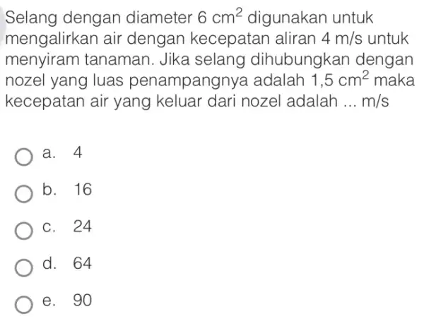 Selang dengan diameter 6cm^2 digunakan untuk mengalirkan air dengan kecepatar I aliran 4m/s untuk menyiram tanaman. Jika selang dihubungkan dengan nozel yang luas penampangnya