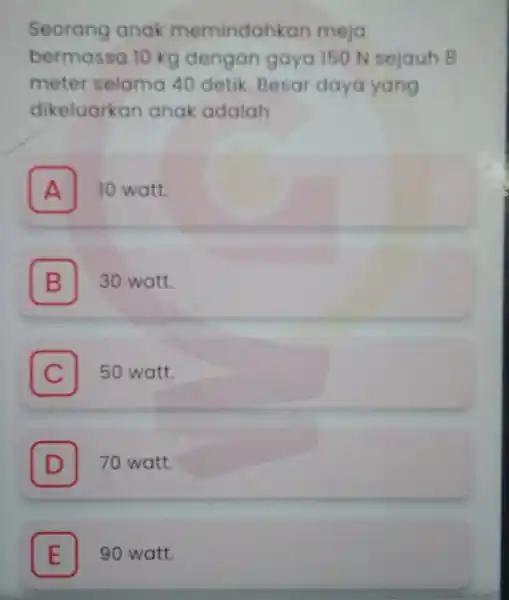 Seorang anak memindahkan meja bermassa 10 kg dengan gaya 150 N sejauh B meter selama 40 detik. Besar daya yang dikeluarkan anak adalah A