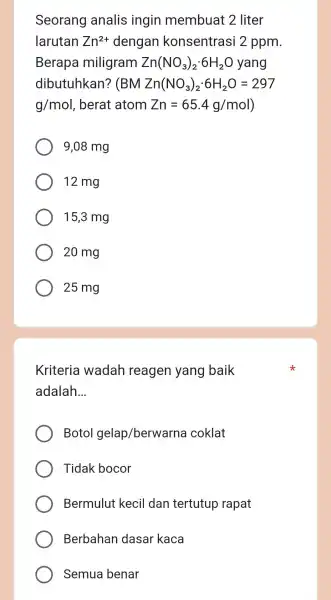 Seorang analis ingin membuat 2 liter larutan Zn^2+ dengan konsentrasi 2 ppm. Berap a miligram Zn(NO_(3))_(2)cdot 6H_(2)O yang dibutuhkan? ( BMZn(NO_(3))_(2)cdot 6H_(2)O=297 g/mol ,