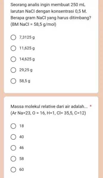 Seorang analis ingin membuat 250 mL larutan NaCl dengar konsentrasi 0,5 M. Berapa gram NaCl yang harus ditimbang? BMNaCl=58,5g/mol 7,3125 g 11,625 g 14,625