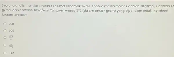 Seorang analis memiliki larutan XYZ 4 mol sebanyak 26 mL. Apabila massa molar Xadalah 28g/mol, Yadalah 47 g/mol, dan Zadalah 100g/mol. Tentukan massa XYZ