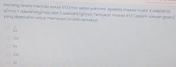 Seorang analis memiliki solusi KYZImol sebanyaks3ml. Apabila massa molar Xadalah20 g/mol Yadalah 48g/mol dan zadalah87g/mol. Tentukan massa XYZ (dalam satuan gram) yang diperlukan untuk