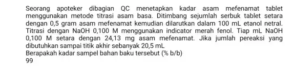 Seorang apoteker dibagian QC menetapkan kadar asam mefenamat tablet menggunakar metode titrasi asam basa. Ditimbang sejumlah serbuk tablet setara dengan 0,5 gram asam mefenamat