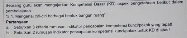 Seorang guru akan mengajarkar Kompetensi Dasar (KD)aspek pengetahuan berikut dalam pembelajaran. ''3.1 ciri-ciri berbagai bentuk bangun ruang" Pertanyaan a. Sebutkan 3 kriteria rumusan indikato