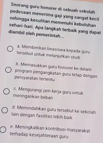 Seorang guru honorer di sebuah sekolah pedesaan menerima gaji yang sangat kecil sehingga kesulitan memenuh kebutuhan sehari-hari. Apa langkah terbaik yang dapat diambil oleh