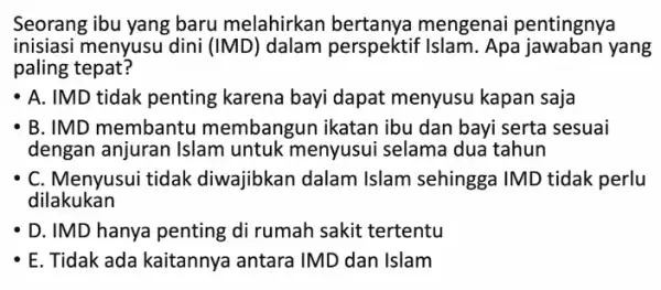 Seorang ibu yang baru melahirkan mengenai pentingnya inisiasi menyusu dini (IMD) dalam perspektif Islam. Apa jawaban yang paling tepat? A. IMD tidak penting karena