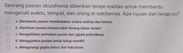 Seorang pasien skizofrenia diberikan terapi realitas untuk membantu mengenali waktu , tempat, dan orang di sekitarnya. Apa tujuan dari terapi ini? a. Membantu pasien