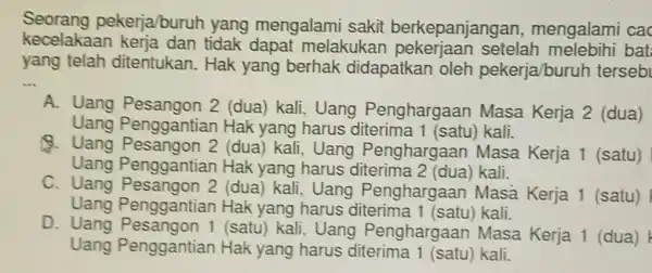 Seorang pekerja/buruh yang mengalami sakit berkepanjangan , mengalami cac kecelakaan melakukar setelah bat yang telah ditentukan. Hak yang berhak didapatkan oleh pekerja/buruh terseb __