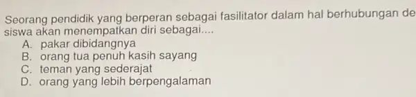 Seorang pendidik yang berperan sebagai fasilitator dalam hal berhubungan de siswa akan sebagai... __ A. pakar dibidangnya B. orang kasih sayang C. teman yang