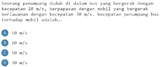 Seorang penumpang duduk di dalam bus yang bergerak dengan kecepatan 20m/s , berpapasan dengan mobil yang bergerak berlawanan dengan 30m/s . kecepatan penumpang bus