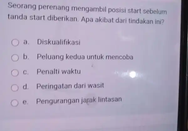 Seorang perenang mengambil posisi start sebelum tanda start diberikan .Apa akibat dari tindakan ini? a Diskualifikasi b . Peluang kedua untuk mencoba C .