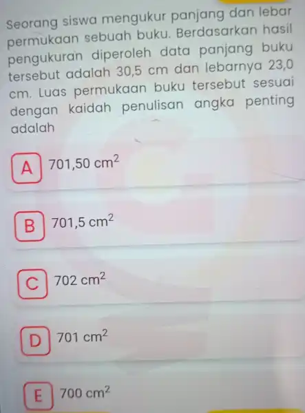 Seorang siswa mengukur dan lebar permukaan sebuah buku. Berdasarkar hasil pengukurar diperoleh data panjang buku tersebut adalah 30,5 cm dan 23,0 cm.Luas permukaan buku