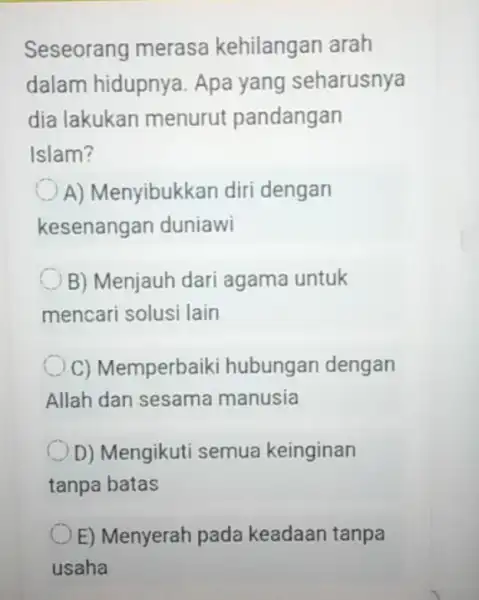 Seseorang merasa kehilangan arah dalam hidupnya Apa yang seharusnya dia lakukan menurut pandangan Islam? A) Menyibukk an diri dengan kesenangan duniawi B) Menjauh dari