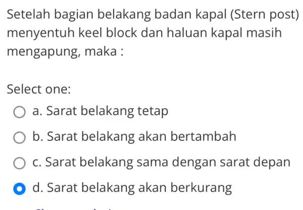 Setelah bagian belakang badan kapal (Stern I post) menyentuh keel block dan haluan kapal masih mengapung , maka : Select one: a. Sarat belakang