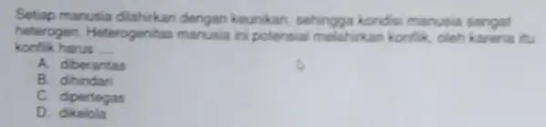 Setiap manusia dilahirkan dengan keunikan, sehingga kondisi manusia sangat konflik harus __ heterogen. Heterogenitas manusia ini potensial melahrikan konflik oleh karena itu A. diberantas