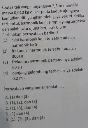 Seutas tali yang panjangnya 2,5 m memiliki massa 0,010 kg diikat pada kedua ujungnya kemudian ditegangkan oleh gaya 360 N. Ketika terbentuk harmonik ke