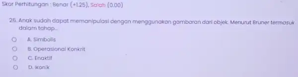 Skor Perhitungan: Benar (+1.25) Salah (0.00) 26. Anak sudah dapat memanipulasi dengan menggunakan gambaran dari objek. Menurut Bruner termasuk dalam tahap... A. Simbolis B.