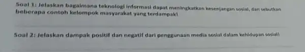 Soal 1: Jelaskan bagalmana teknologi Informasi dapat meningkatkan kesenjangan sosial dan sebutkan beberapa contoh masyarakat yang terdampaki Soal 2: Jelaskan dampak positif dan negatif