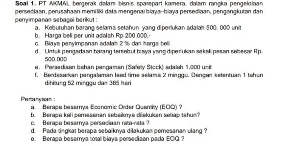 Soal 1. PT AKMAL bergerak dalam bisnis sparepart kamera, dalam rangka pengelolaan persediaan, perusahaan memilik data mengenai biaya-biaya persediaan, pengangkutan dan penyimpanan sebagai berikut: