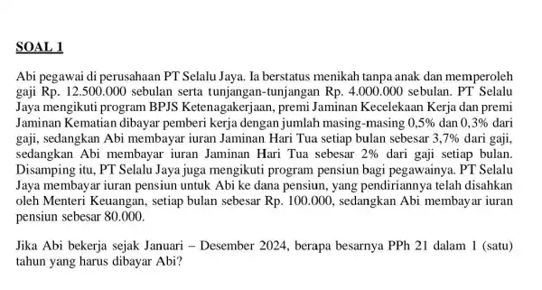 SOAL 1 Abi pegawai di perusahaan PT Selalu Jaya. Ia berstatus menikah tanpa anak dan memperoleh gaji Rp. 12.500.000 ) sebulan serta tunjangan-tunjangar Rp.