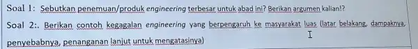 Soal 1:Sebutkan penemuan/produl engineering terbesar untuk abad ini? Berikan argumen kalian!? Soal 2:Berikan contoh kegagalan engineering yang berpengarur ke masyarakat luas (latar belakang dampaknya