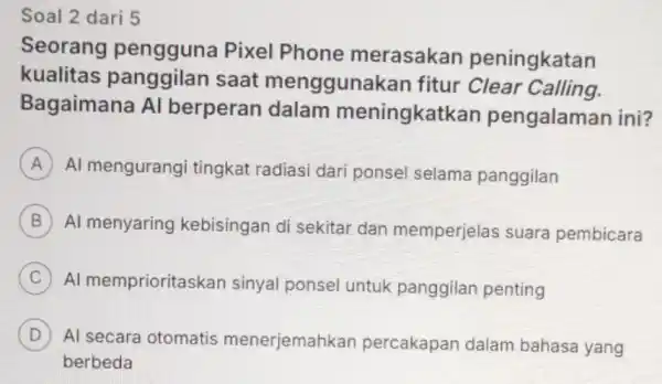 Soal 2 dari 5 Seorang Pixel Phone merasakar peningkatan kualitas panggilan saat menggunakar fitur Clear Calling. Bagaimana Al berperan dalam meningkatkan pengalaman ini? A