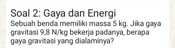 Soal 2: Gaya dan Energi Sebuah benda memiliki massa 15 kg. Jika gaya gravitasi 9,8N/kg bekerja padanya , berapa gaya gravitasi yang dialaminya?