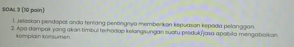 SOAL 3 (10 poin) 1. Jelaskan pendapat anda tentang pentingnya memberikan kepuasan kepada pelanggan. 2. Apa dampak yang akan timbul terhadap kelangsungan suatu produk/jasa