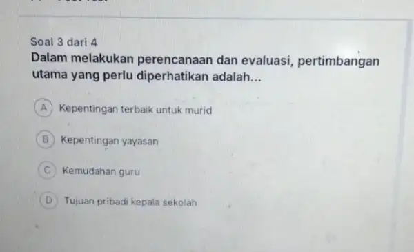 Soal 3 dari 4 Dalam melakukan perencanaan dan evaluasi, pertimbangan utama yang perlu diperhatikan adalah __ Kepentingan terbaik untuk murid B Kepentingan yayasan C