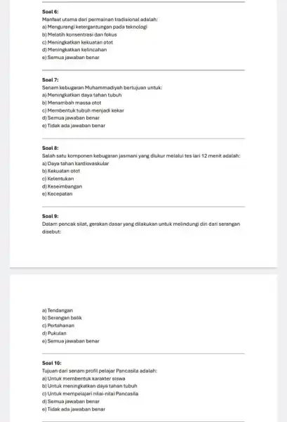 Soal 6: Manfaat utama dari permainan tradisional adalah: a) Mengurangi ketergantungan pada teknologi b) Melatih konsentrasi dan fokus c) Meningkatkan kekuatan otot d) Meningkatkan