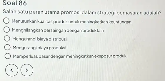 Soal 86 Salah satu peran utama promosi dalam strategi pemasaran adalah? Menurunkan kualitas produk untuk meningkatkan keuntungan Menghilangkan persaingan dengan produk lain Mengurangi biaya