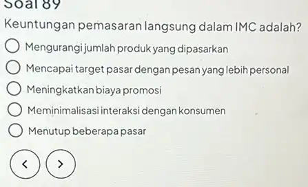 Soal 89 Keuntungan pemasaran langsung dalam IMC adalah? Mengurangijumlah produk yang dipasarkan Mencapai target pasar dengan pesan yang lebih personal Meningkatkan biaya promosi Meminimalisasi