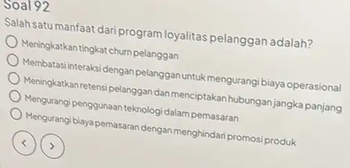 soal 92 Salah satu manfaat dari program loyalitas pelanggan adalah? Meningkatkan tingkat chumpelanggan Membatasi interaksi dengan pelangganuntukmengurangi biaya operasional Meningkatkan retensi pelanggan dar menciptakan