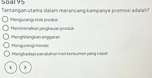 Soal 95 Tantangan utama dalam merancang kampanye promosi adalah? Mengurangi stok produk Meminimalkan jangkauan produk Menghilangkan anggaran Mengurangi inovasi Menghadapi perubahan tren konsumen yang