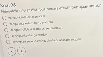 Soal 96 Mengelola saluran distribusi secara efektif bertujuan untuk? Menurunkan kualitas produk Mengurangi kebutuhan perantara Mengontrolbiayadistribusisecara ketat Meningkatkan harga produk Meningkatkan aksesibilitas dan kepuasan