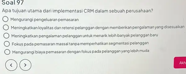 Soal 97 Apa tujuan utama ementasi CRM dalam sebuah perusahaan? Mengurangi pengeluaran pemasaran Meningkatkanloyalitas dan retens pelanggan dengan memberikan pengalaman yang disesuaikan Meningkatkan pengalaman