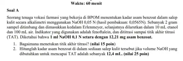 Soal A Waktu: 60 menit Seorang tenaga vokasi farmasi yang bekerja di BPOM menentukan kadar asam benzoat dalam salep kulit secara alkalimetr i menggunakan