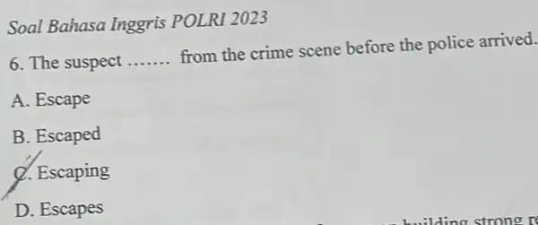 Soal Bahasa Inggris POLRI 2023 6. The suspect __ from the crime scene before the police arrived. A. Escape B. Escaped Q. Escaping D.