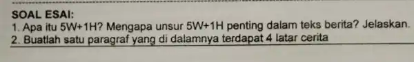 SOAL ESAI: 1. Apa itu 5W+1H ? Mengapa unsur 5W+1H penting dalam teks berita?Jelaskan. 2. Buatlah satu paragraf yang di dalamnya terdapat 4 latar