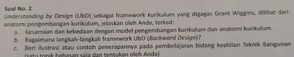 Soal No. 2 Understanding by Design (UbD)sebagai framework kurikulum yang digagas Grant Wiggins, dilihat dari anatomi pengembangan kurikulum , jelaskan oleh Anda, terkait: a.